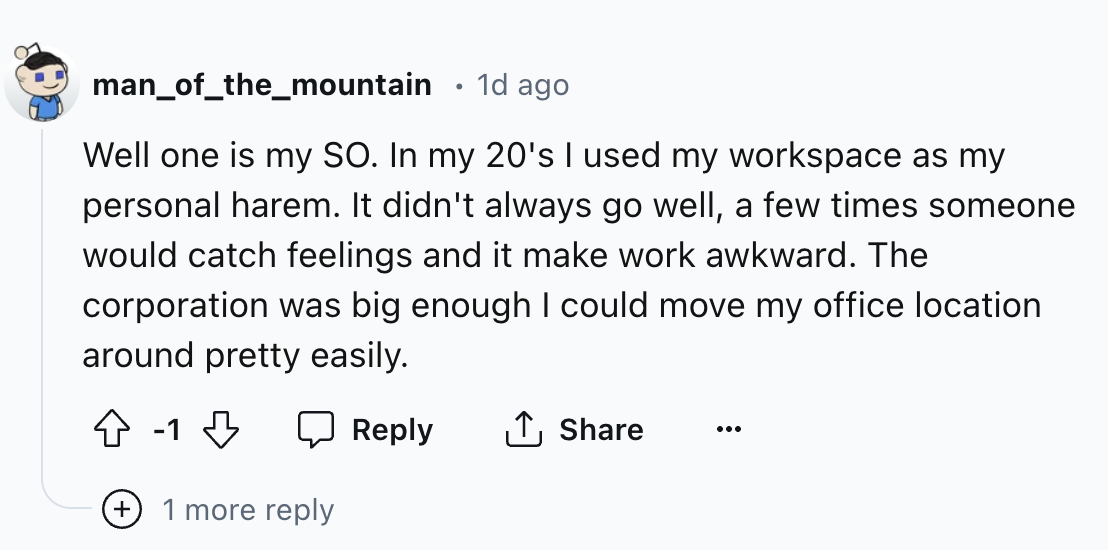number - man_of_the_mountain . 1d ago Well one is my So. In my 20's I used my workspace as my personal harem. It didn't always go well, a few times someone would catch feelings and it make work awkward. The corporation was big enough I could move my offic